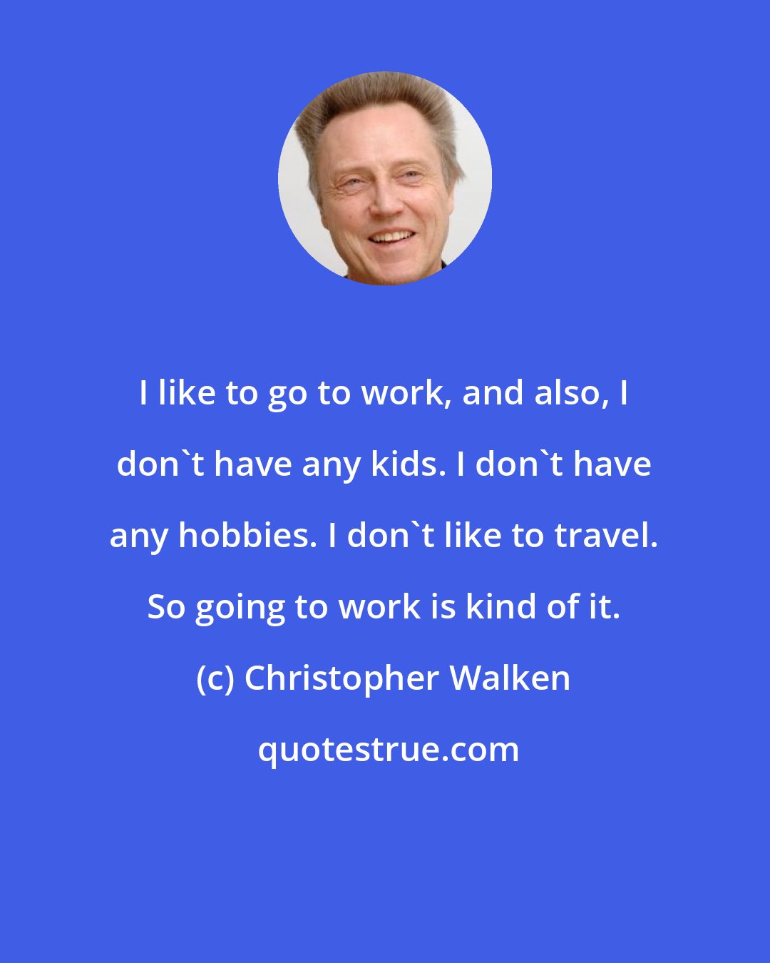 Christopher Walken: I like to go to work, and also, I don't have any kids. I don't have any hobbies. I don't like to travel. So going to work is kind of it.