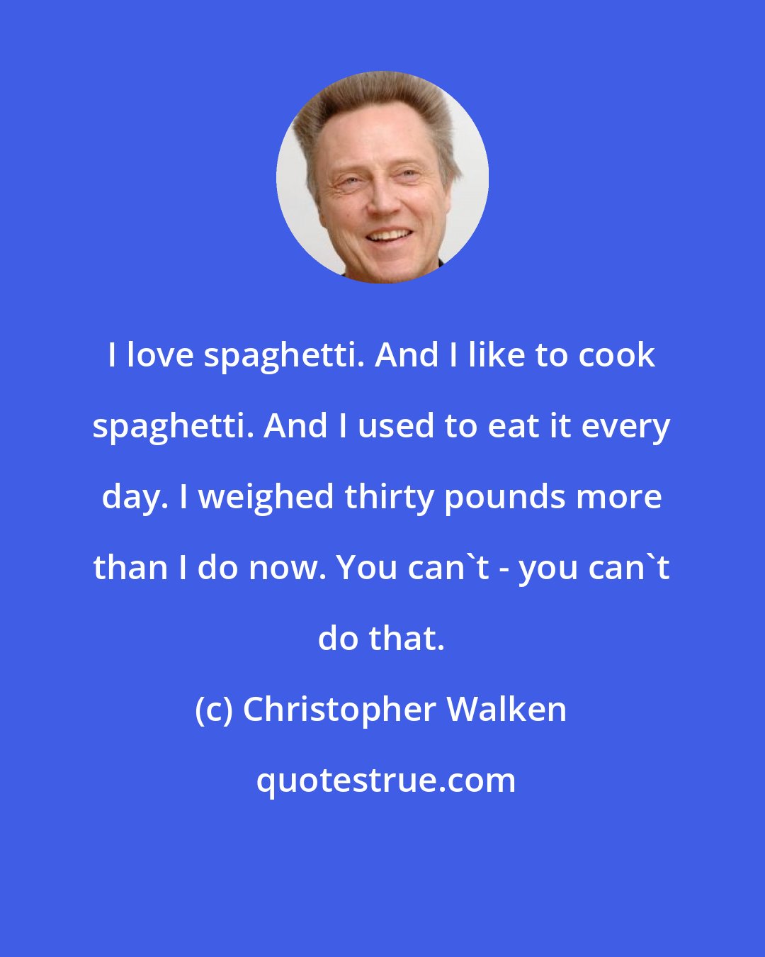 Christopher Walken: I love spaghetti. And I like to cook spaghetti. And I used to eat it every day. I weighed thirty pounds more than I do now. You can't - you can't do that.