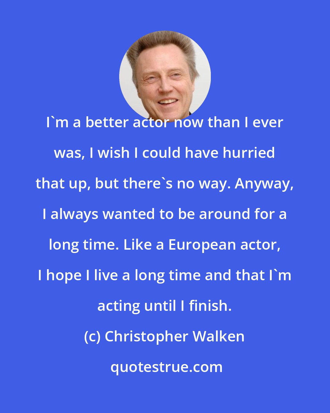 Christopher Walken: I'm a better actor now than I ever was, I wish I could have hurried that up, but there's no way. Anyway, I always wanted to be around for a long time. Like a European actor, I hope I live a long time and that I'm acting until I finish.