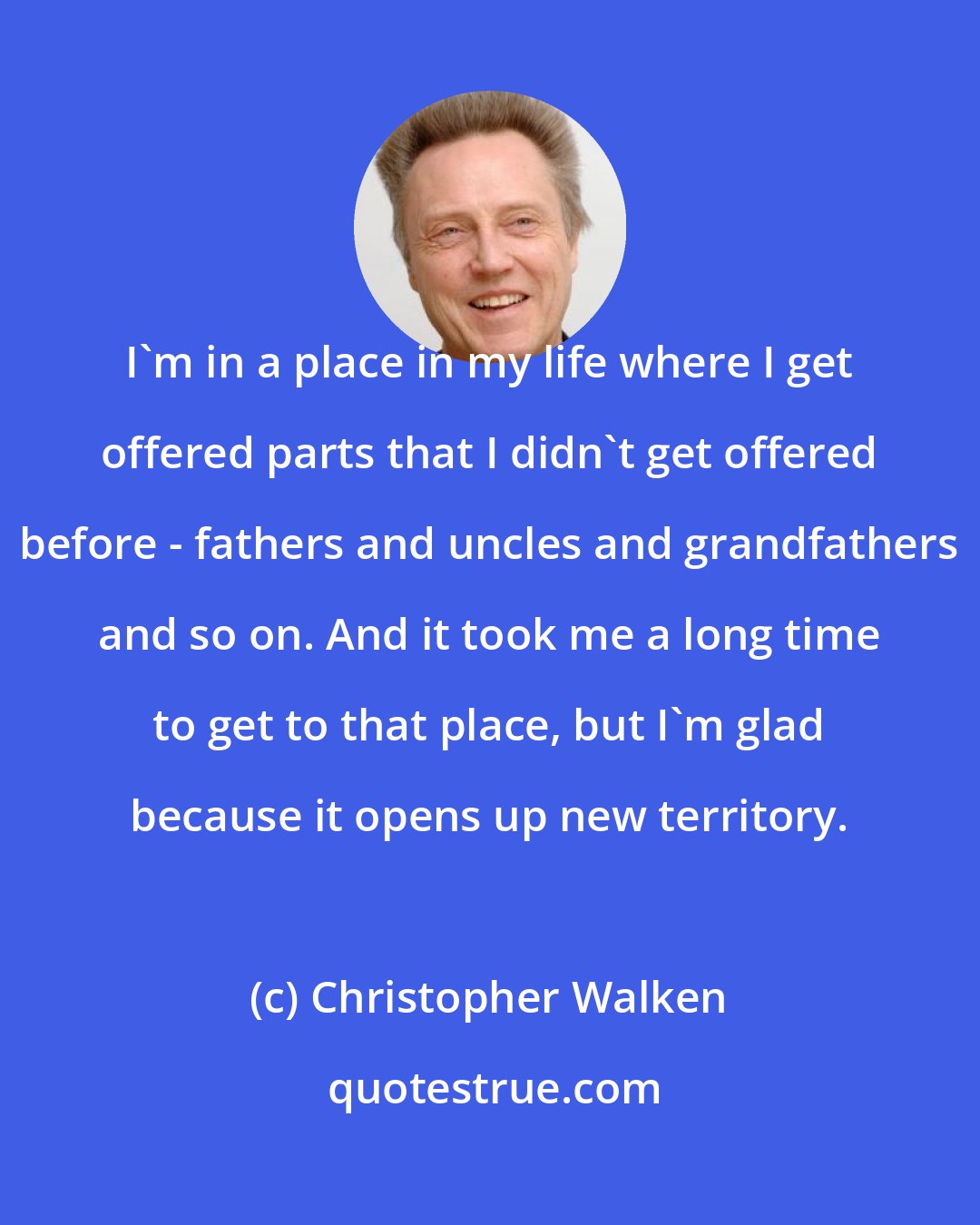 Christopher Walken: I'm in a place in my life where I get offered parts that I didn't get offered before - fathers and uncles and grandfathers and so on. And it took me a long time to get to that place, but I'm glad because it opens up new territory.