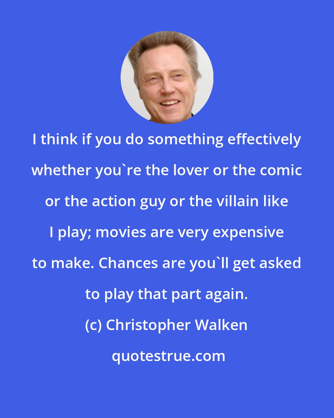 Christopher Walken: I think if you do something effectively whether you're the lover or the comic or the action guy or the villain like I play; movies are very expensive to make. Chances are you'll get asked to play that part again.