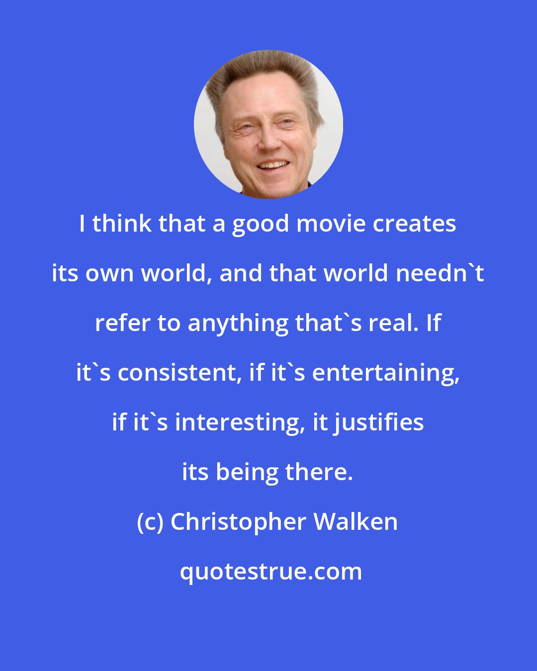 Christopher Walken: I think that a good movie creates its own world, and that world needn't refer to anything that's real. If it's consistent, if it's entertaining, if it's interesting, it justifies its being there.