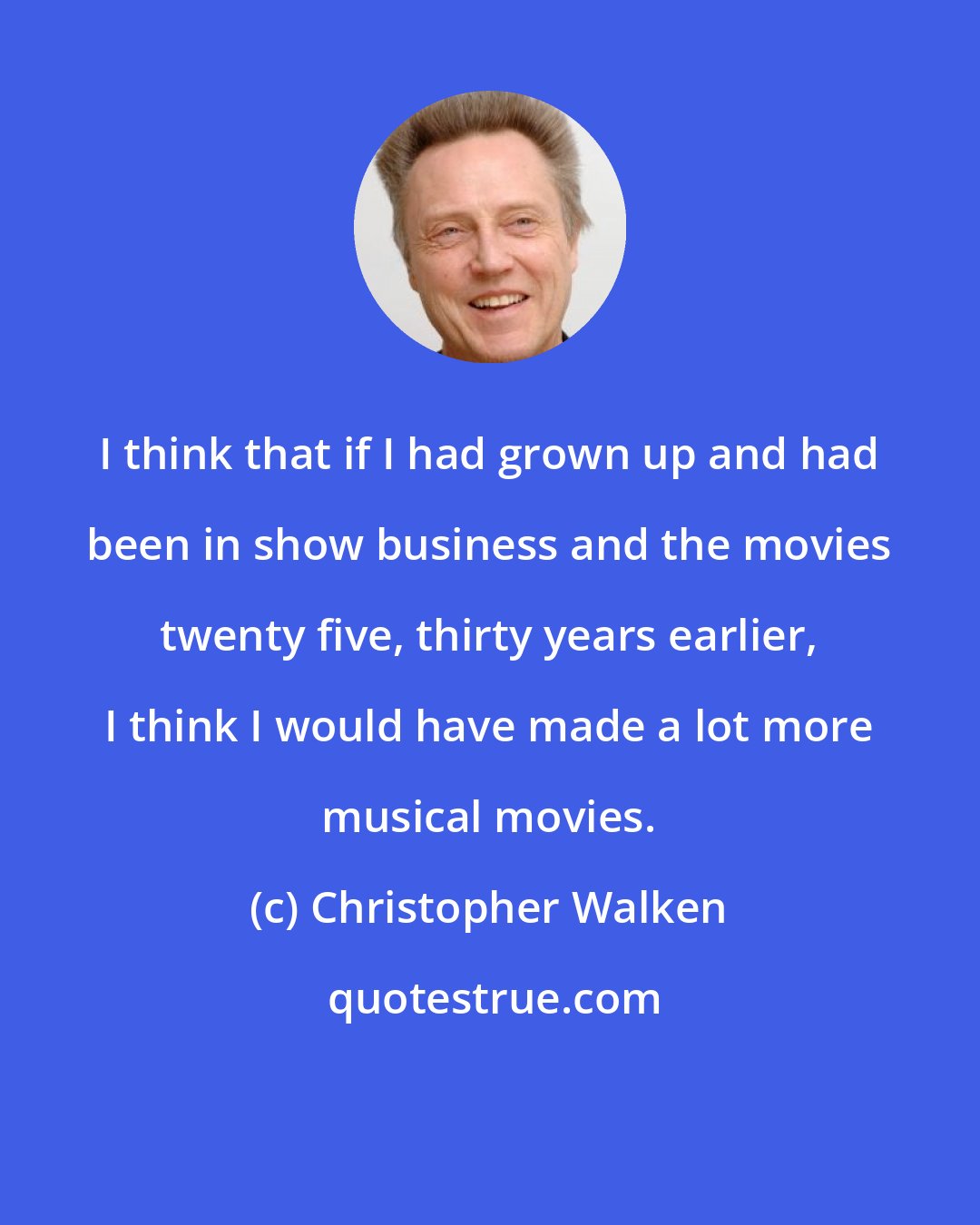 Christopher Walken: I think that if I had grown up and had been in show business and the movies twenty five, thirty years earlier, I think I would have made a lot more musical movies.