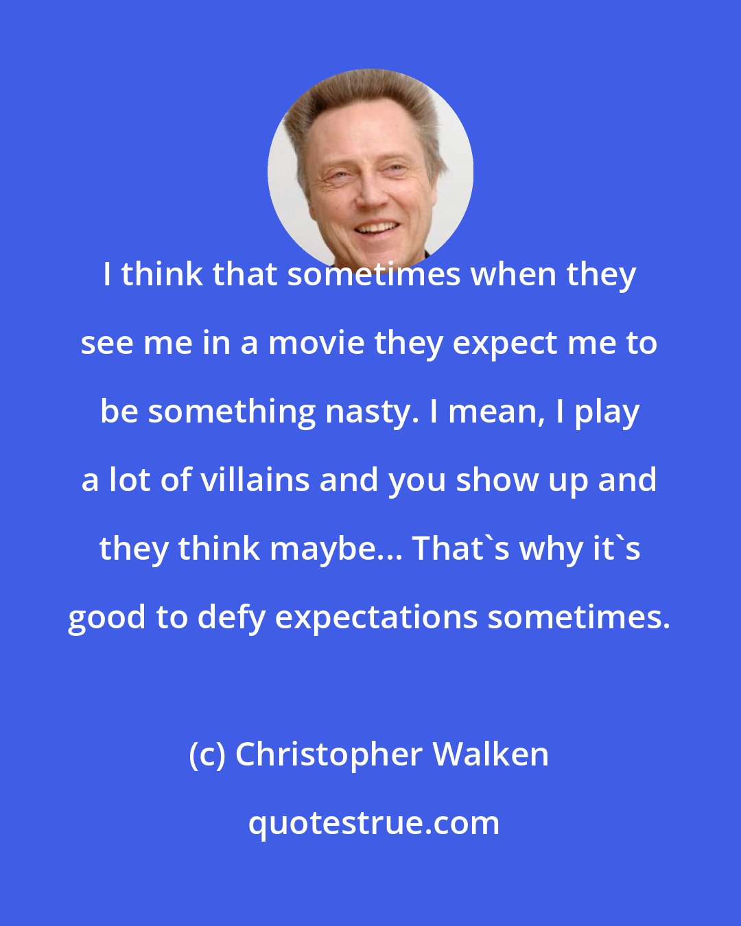 Christopher Walken: I think that sometimes when they see me in a movie they expect me to be something nasty. I mean, I play a lot of villains and you show up and they think maybe... That's why it's good to defy expectations sometimes.