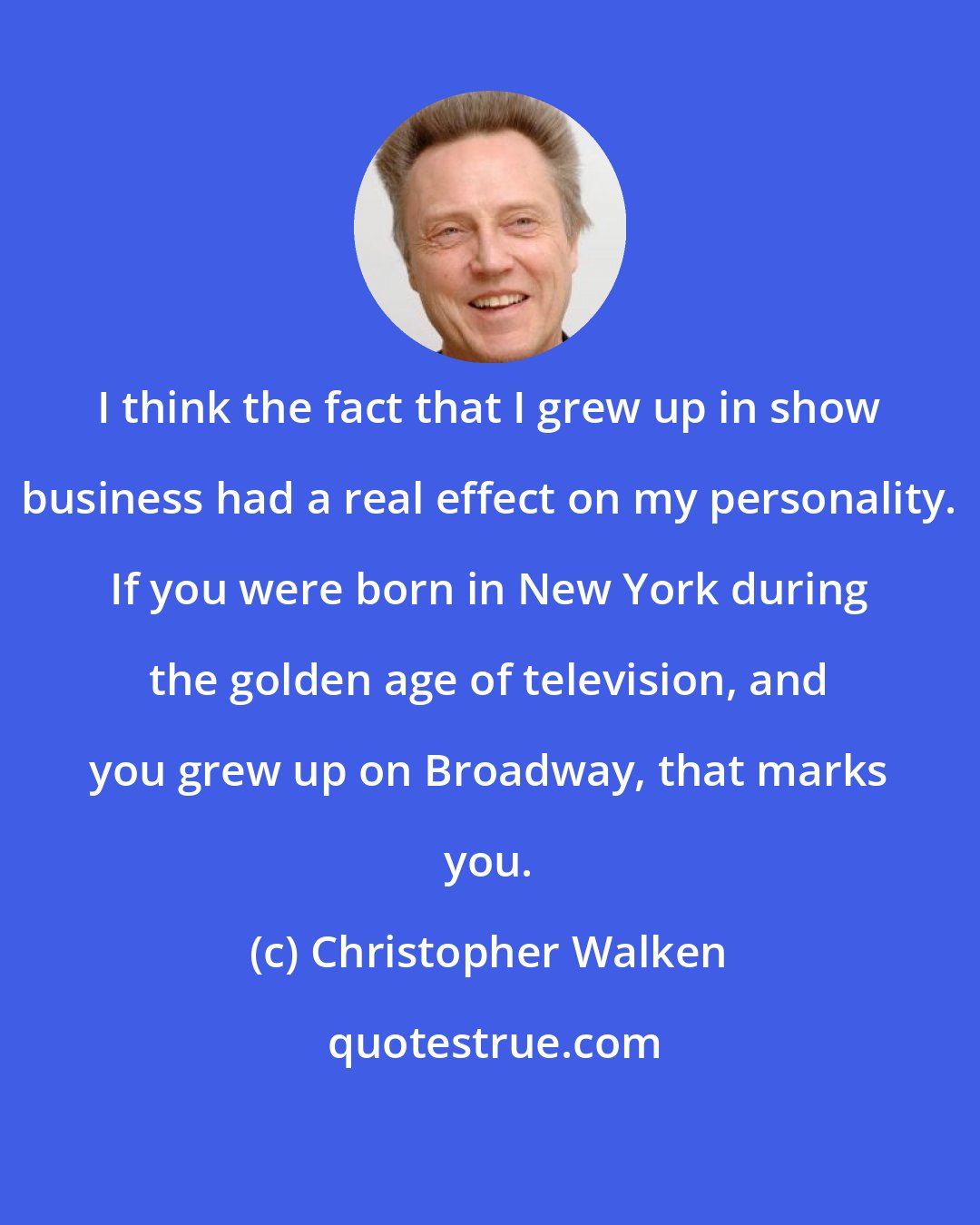 Christopher Walken: I think the fact that I grew up in show business had a real effect on my personality. If you were born in New York during the golden age of television, and you grew up on Broadway, that marks you.