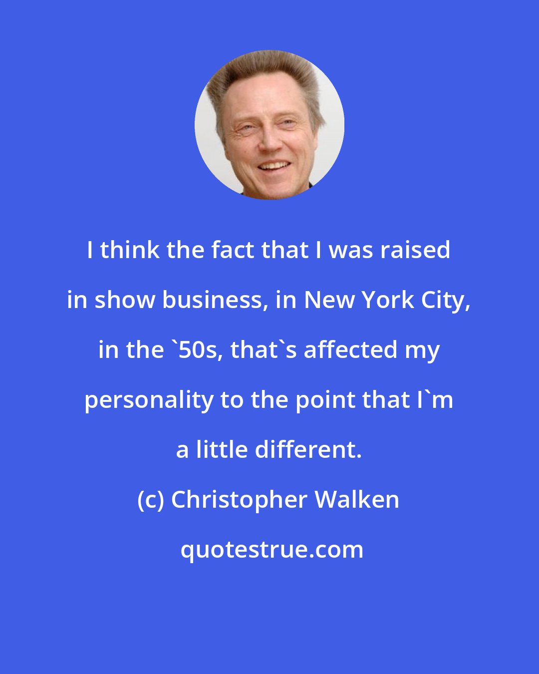 Christopher Walken: I think the fact that I was raised in show business, in New York City, in the '50s, that's affected my personality to the point that I'm a little different.