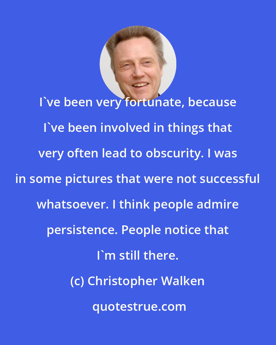 Christopher Walken: I've been very fortunate, because I've been involved in things that very often lead to obscurity. I was in some pictures that were not successful whatsoever. I think people admire persistence. People notice that I'm still there.