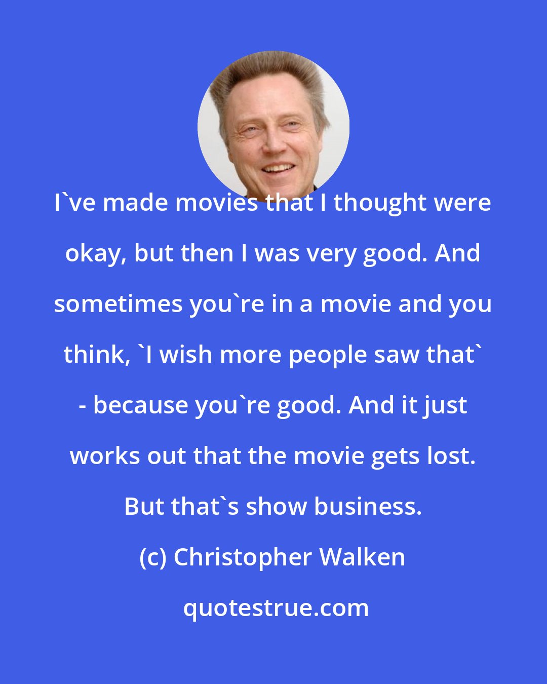 Christopher Walken: I've made movies that I thought were okay, but then I was very good. And sometimes you're in a movie and you think, 'I wish more people saw that' - because you're good. And it just works out that the movie gets lost. But that's show business.