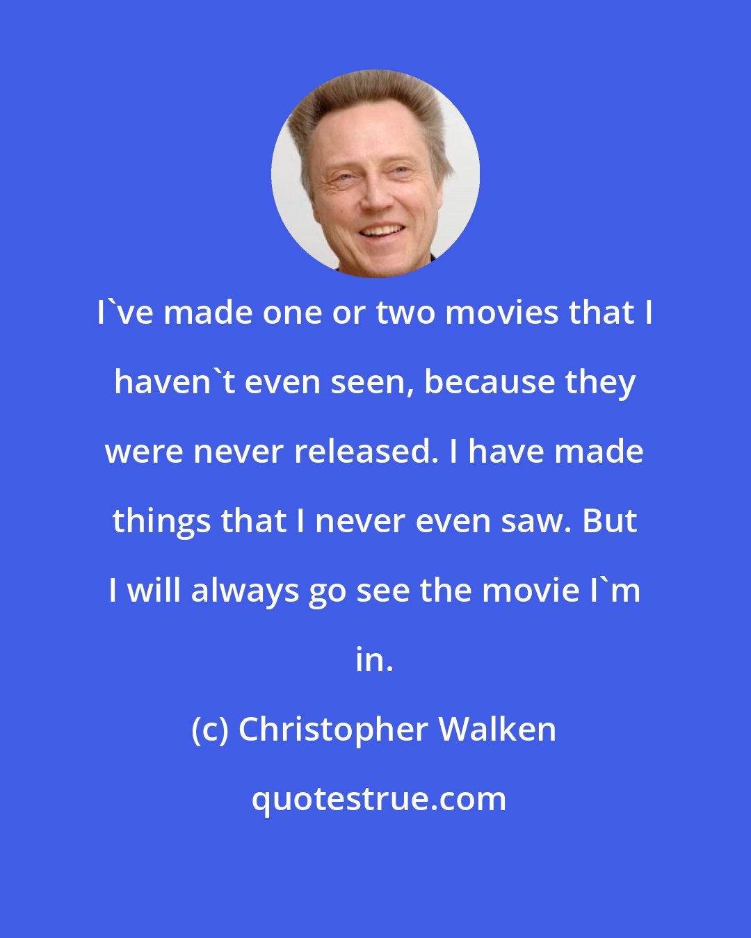 Christopher Walken: I've made one or two movies that I haven't even seen, because they were never released. I have made things that I never even saw. But I will always go see the movie I'm in.