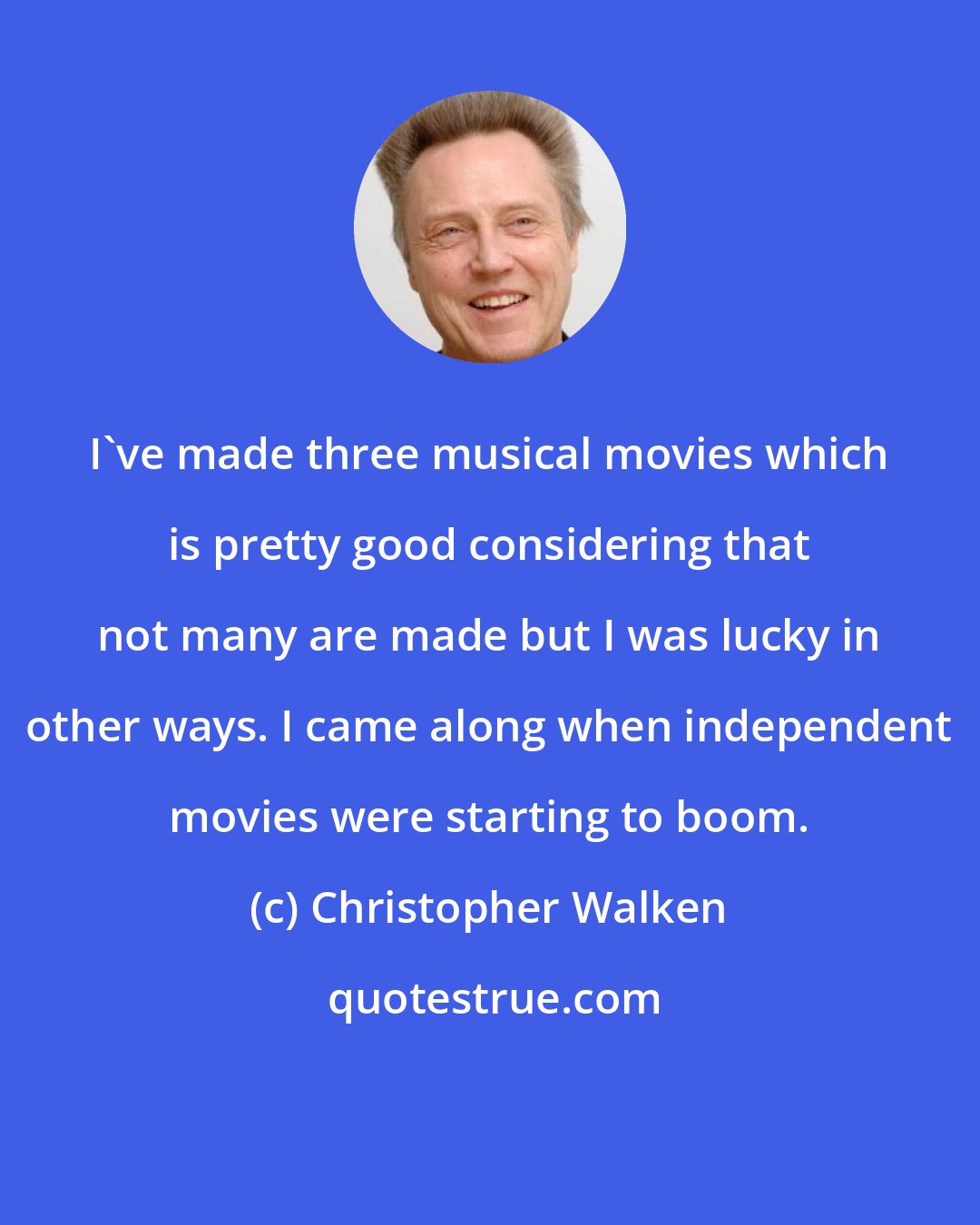 Christopher Walken: I've made three musical movies which is pretty good considering that not many are made but I was lucky in other ways. I came along when independent movies were starting to boom.