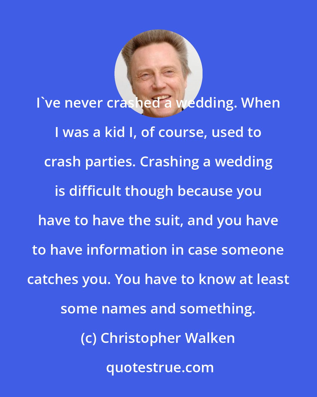 Christopher Walken: I've never crashed a wedding. When I was a kid I, of course, used to crash parties. Crashing a wedding is difficult though because you have to have the suit, and you have to have information in case someone catches you. You have to know at least some names and something.