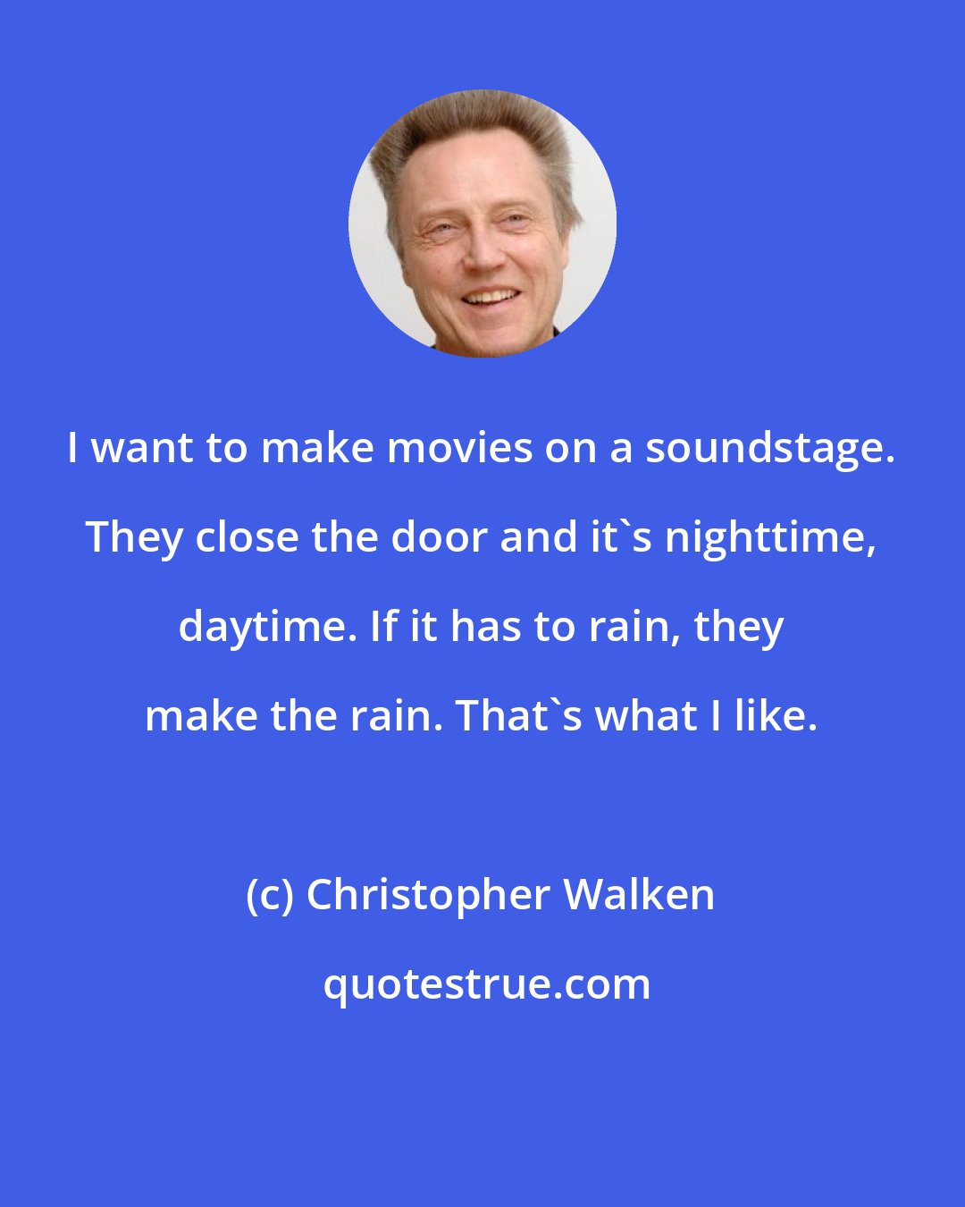 Christopher Walken: I want to make movies on a soundstage. They close the door and it's nighttime, daytime. If it has to rain, they make the rain. That's what I like.