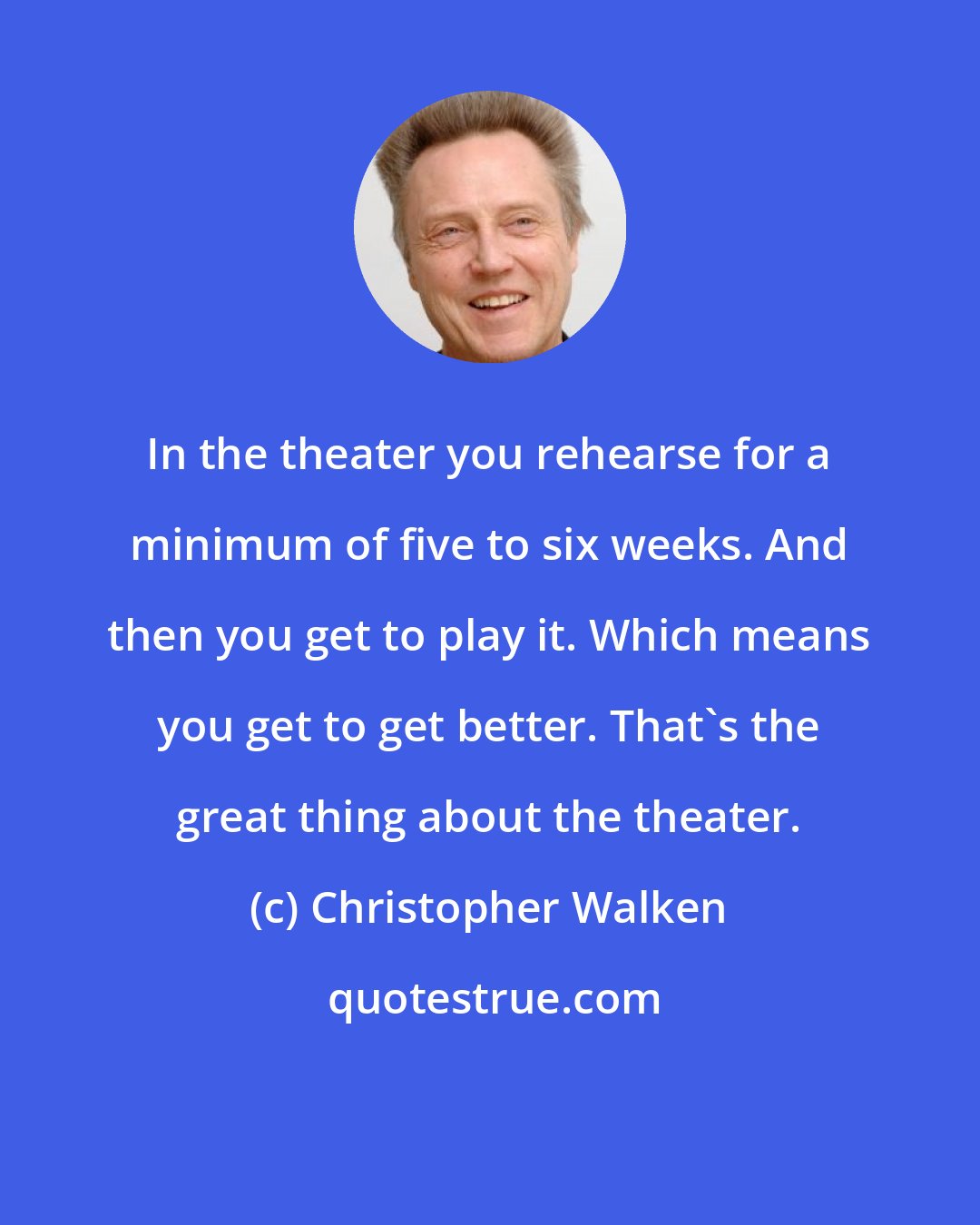 Christopher Walken: In the theater you rehearse for a minimum of five to six weeks. And then you get to play it. Which means you get to get better. That's the great thing about the theater.