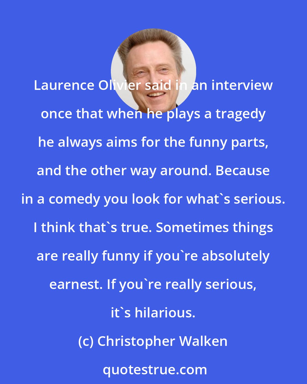 Christopher Walken: Laurence Olivier said in an interview once that when he plays a tragedy he always aims for the funny parts, and the other way around. Because in a comedy you look for what's serious. I think that's true. Sometimes things are really funny if you're absolutely earnest. If you're really serious, it's hilarious.