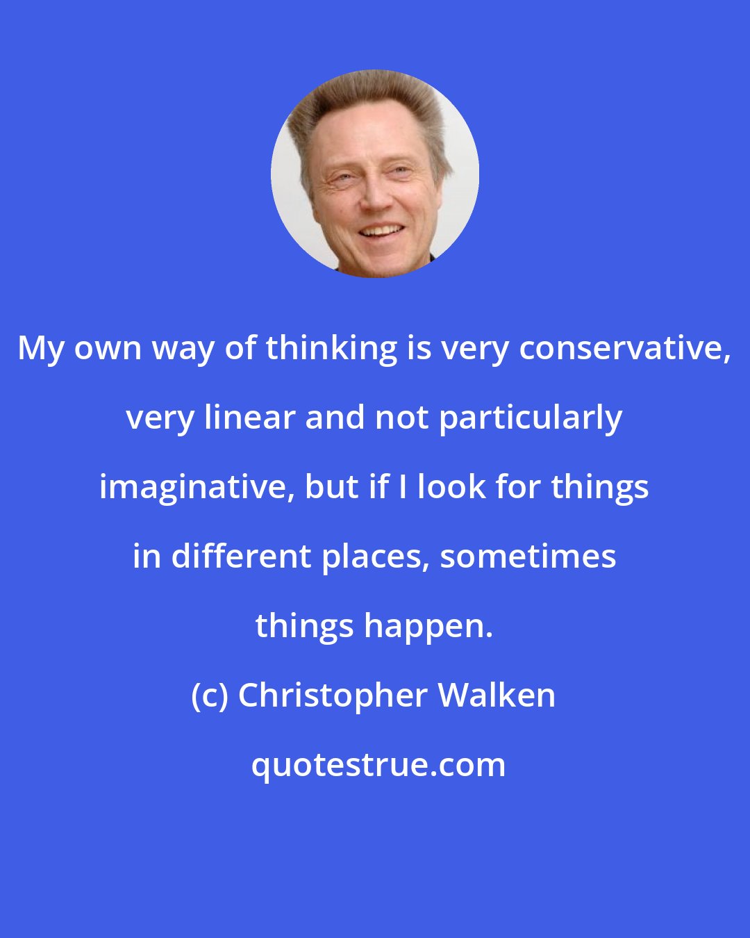 Christopher Walken: My own way of thinking is very conservative, very linear and not particularly imaginative, but if I look for things in different places, sometimes things happen.