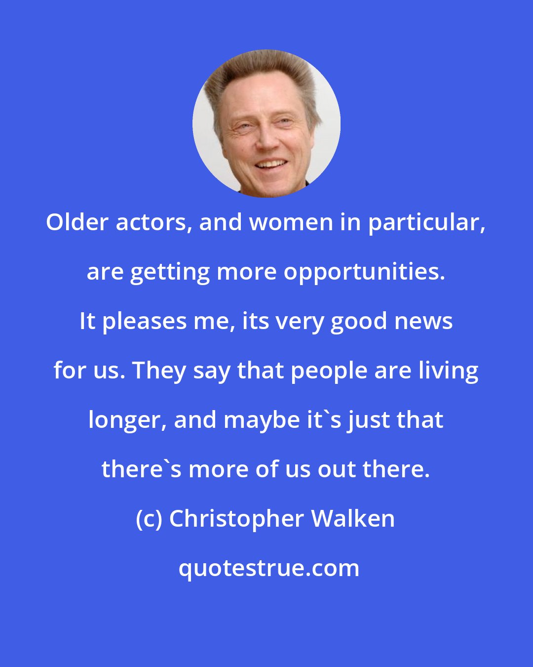 Christopher Walken: Older actors, and women in particular, are getting more opportunities. It pleases me, its very good news for us. They say that people are living longer, and maybe it's just that there's more of us out there.