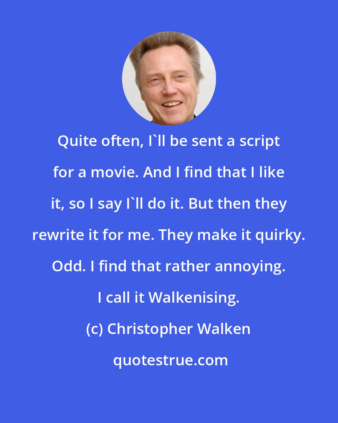 Christopher Walken: Quite often, I'll be sent a script for a movie. And I find that I like it, so I say I'll do it. But then they rewrite it for me. They make it quirky. Odd. I find that rather annoying. I call it Walkenising.