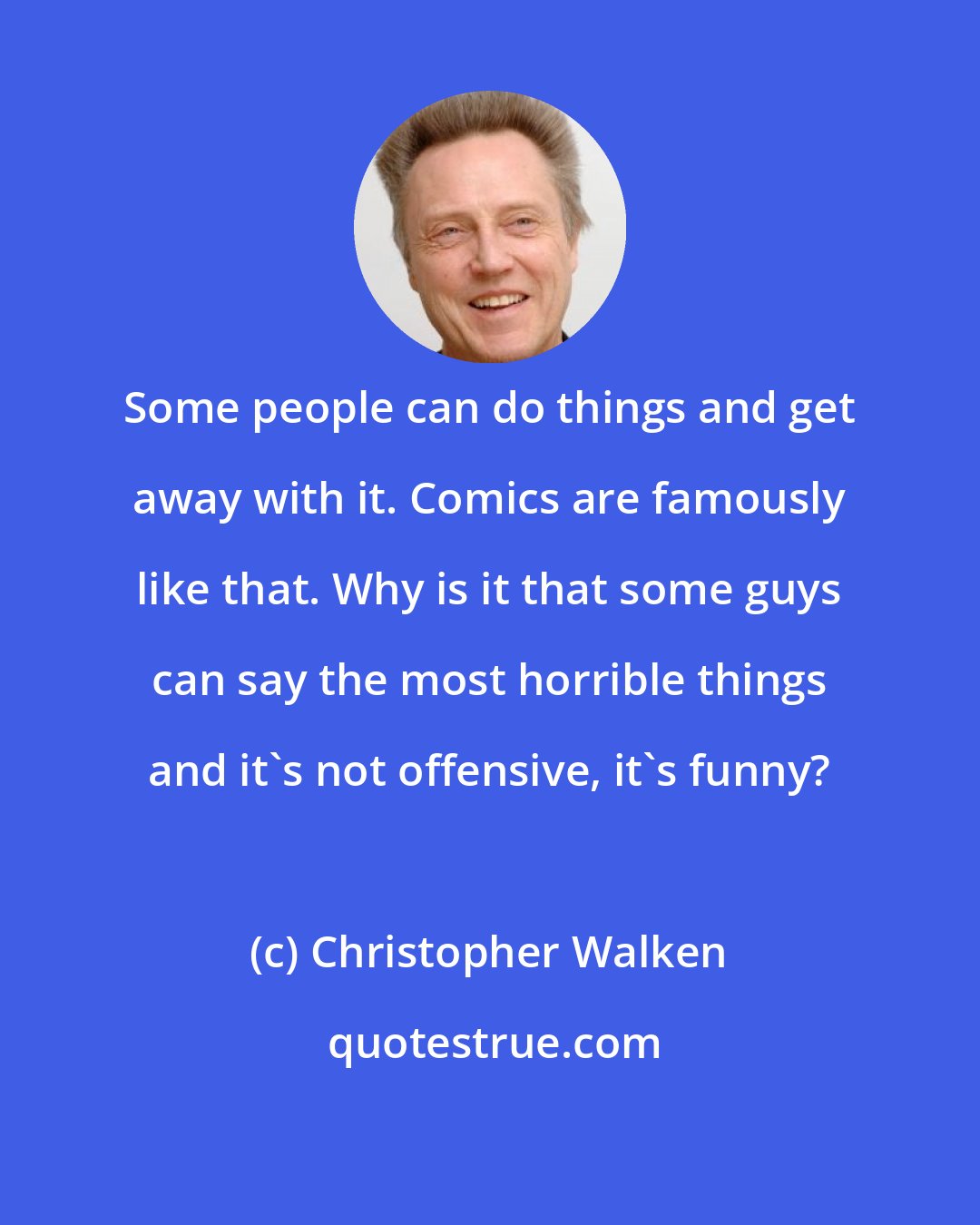 Christopher Walken: Some people can do things and get away with it. Comics are famously like that. Why is it that some guys can say the most horrible things and it's not offensive, it's funny?