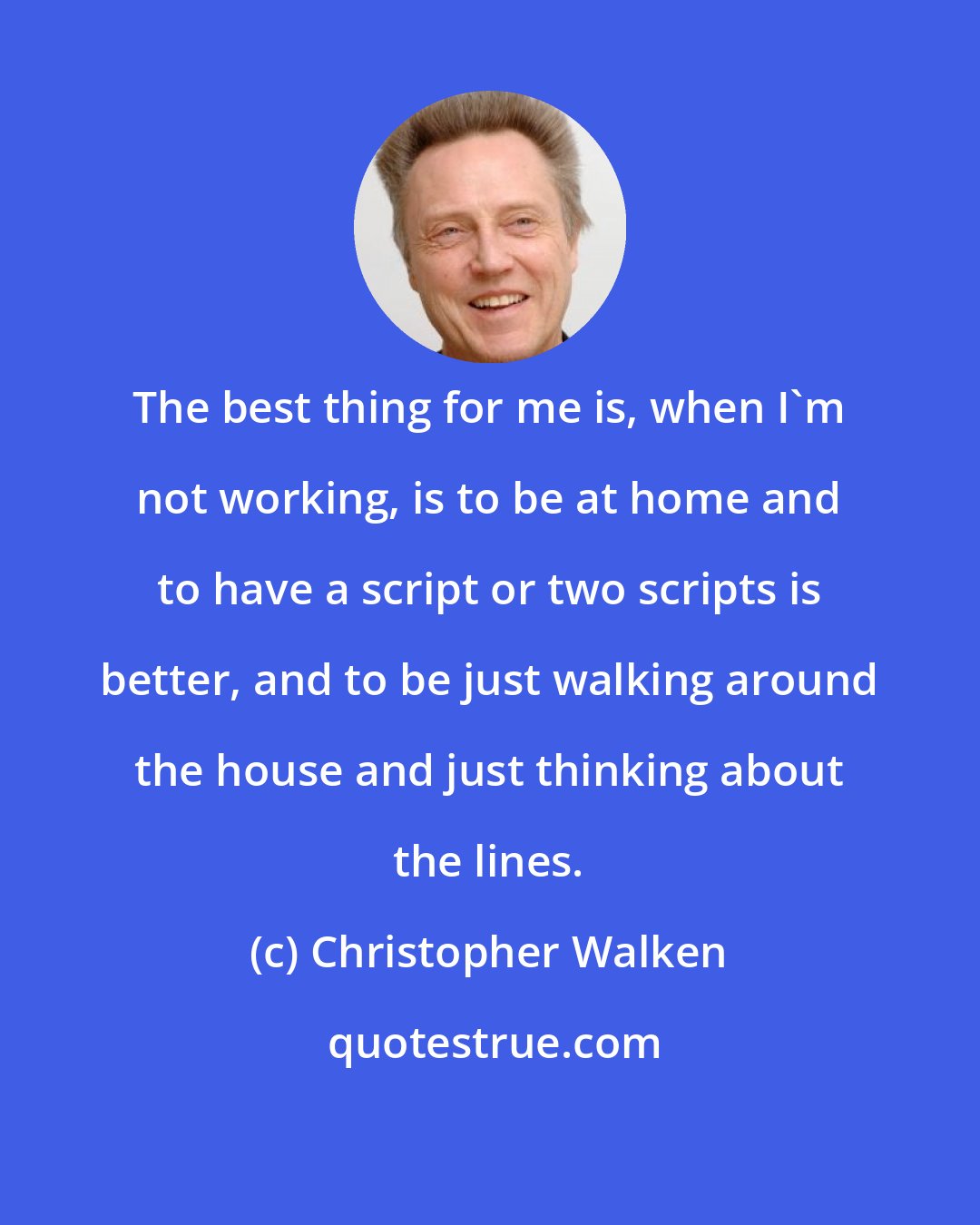 Christopher Walken: The best thing for me is, when I'm not working, is to be at home and to have a script or two scripts is better, and to be just walking around the house and just thinking about the lines.