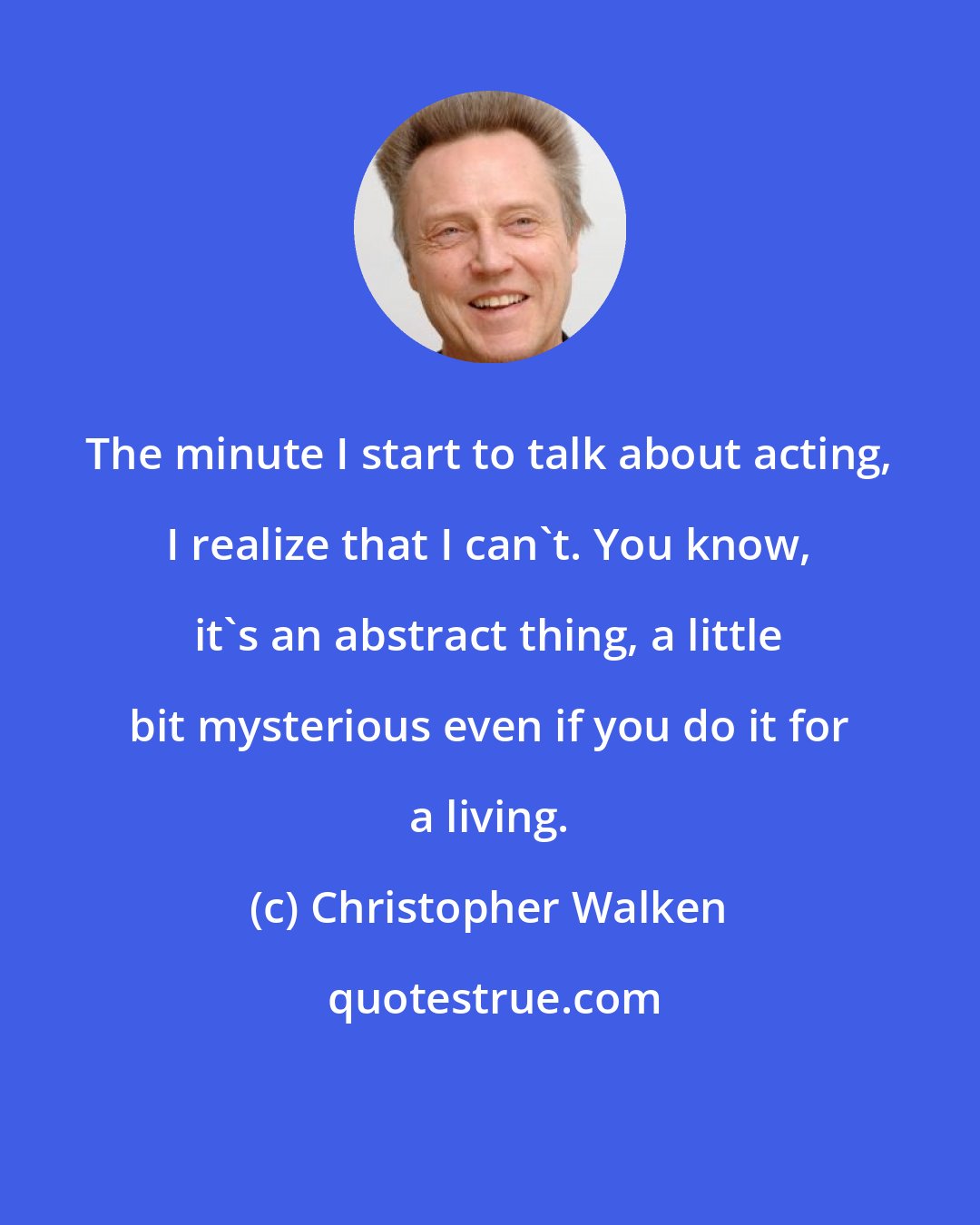 Christopher Walken: The minute I start to talk about acting, I realize that I can't. You know, it's an abstract thing, a little bit mysterious even if you do it for a living.