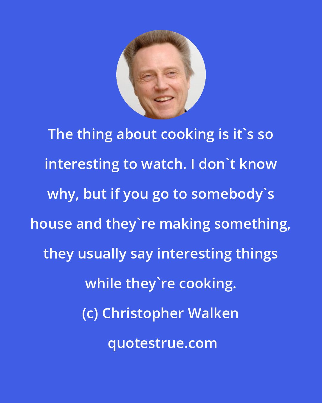 Christopher Walken: The thing about cooking is it's so interesting to watch. I don't know why, but if you go to somebody's house and they're making something, they usually say interesting things while they're cooking.