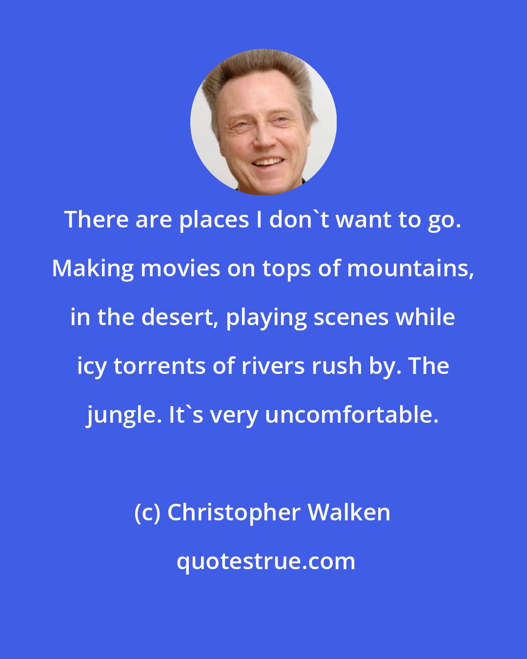 Christopher Walken: There are places I don't want to go. Making movies on tops of mountains, in the desert, playing scenes while icy torrents of rivers rush by. The jungle. It's very uncomfortable.