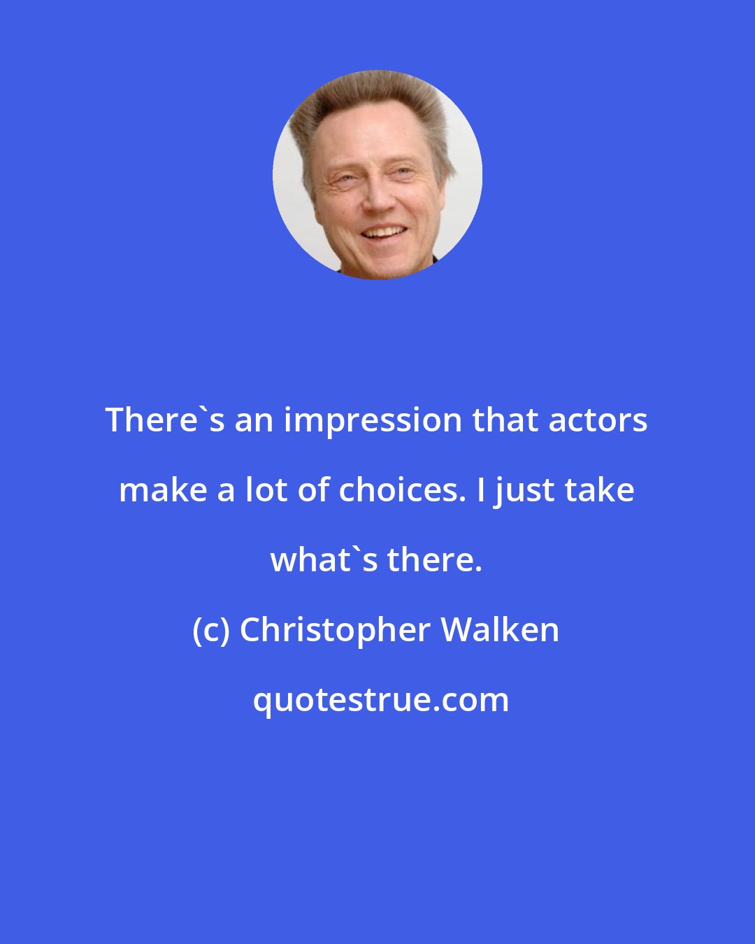 Christopher Walken: There's an impression that actors make a lot of choices. I just take what's there.