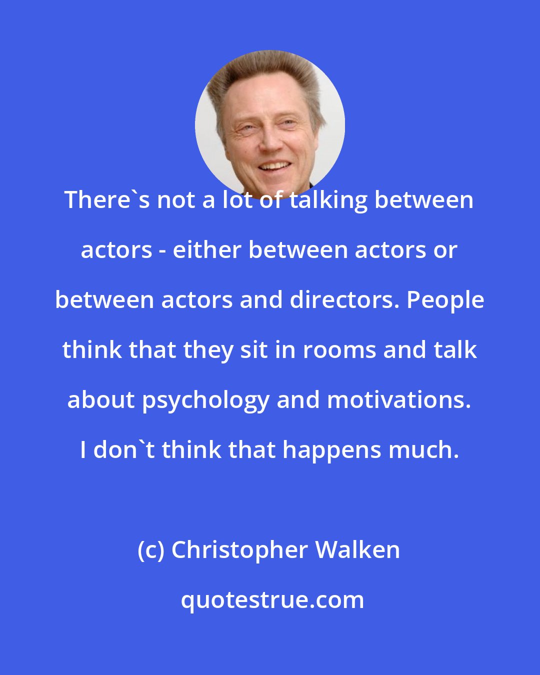 Christopher Walken: There's not a lot of talking between actors - either between actors or between actors and directors. People think that they sit in rooms and talk about psychology and motivations. I don't think that happens much.