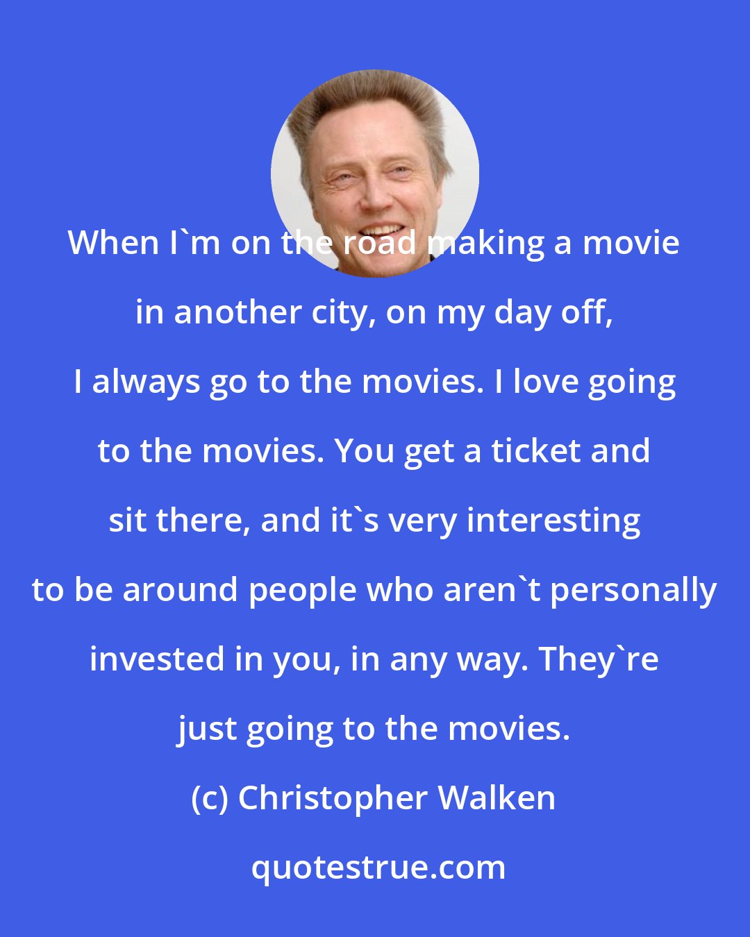 Christopher Walken: When I'm on the road making a movie in another city, on my day off, I always go to the movies. I love going to the movies. You get a ticket and sit there, and it's very interesting to be around people who aren't personally invested in you, in any way. They're just going to the movies.