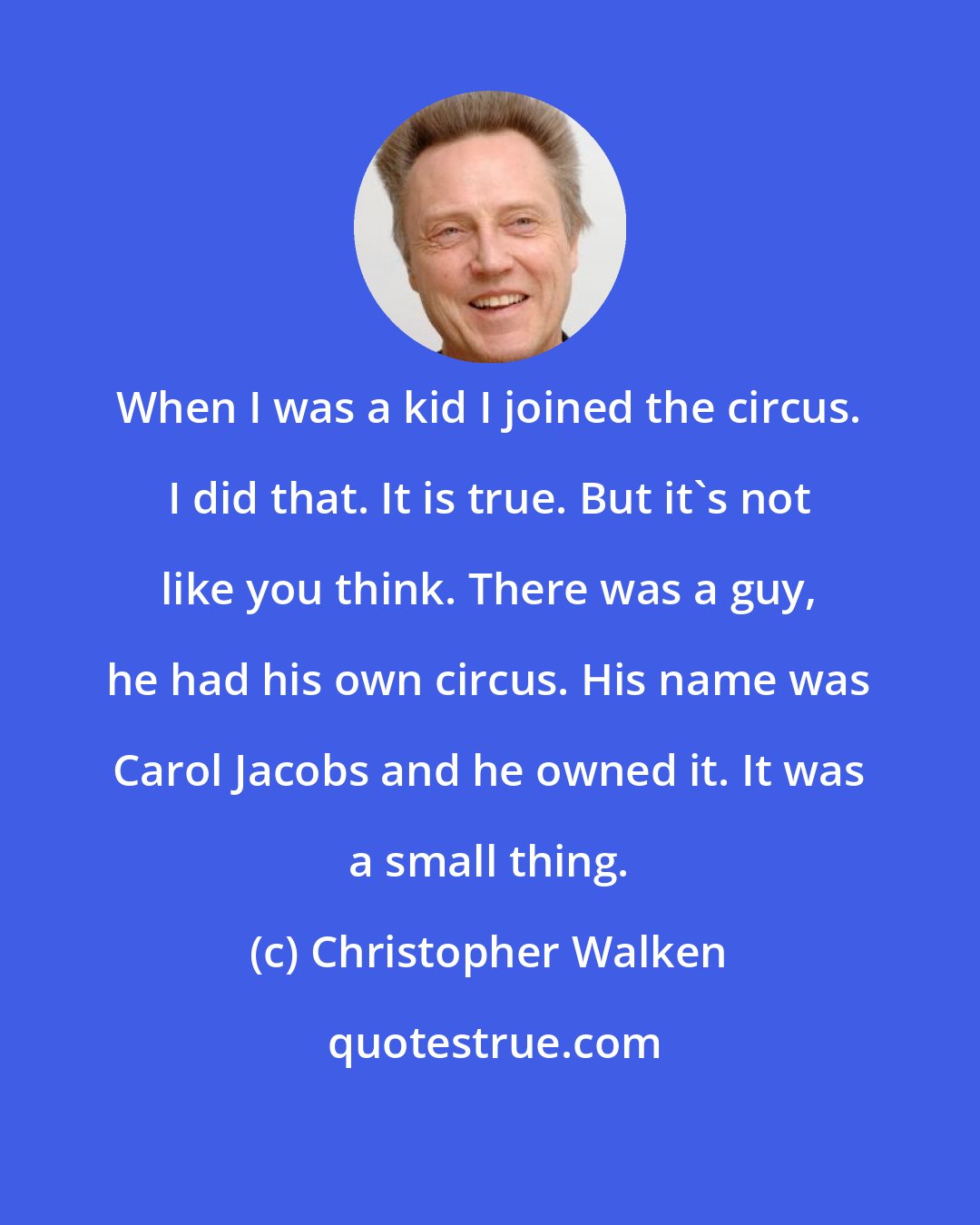 Christopher Walken: When I was a kid I joined the circus. I did that. It is true. But it's not like you think. There was a guy, he had his own circus. His name was Carol Jacobs and he owned it. It was a small thing.