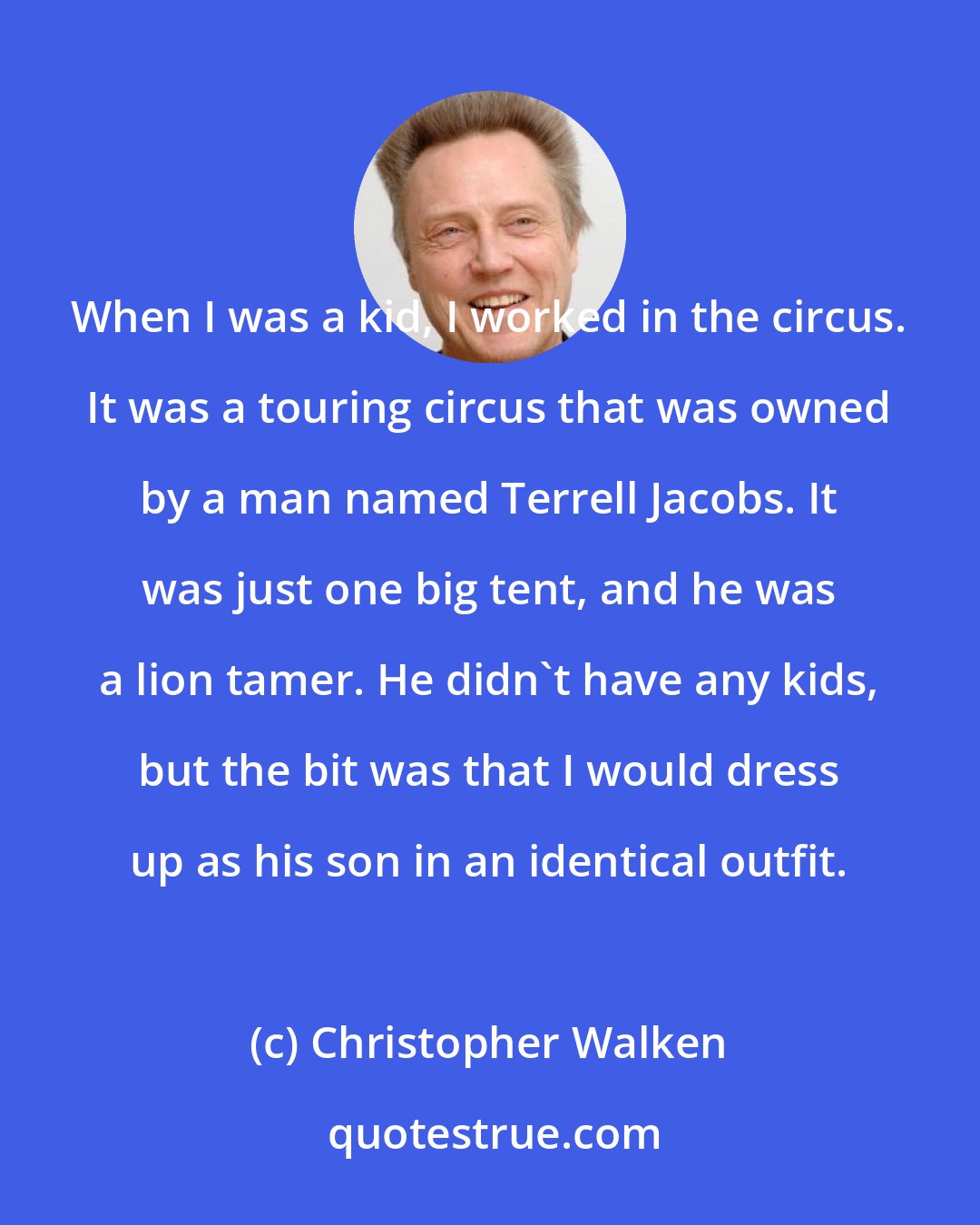 Christopher Walken: When I was a kid, I worked in the circus. It was a touring circus that was owned by a man named Terrell Jacobs. It was just one big tent, and he was a lion tamer. He didn't have any kids, but the bit was that I would dress up as his son in an identical outfit.