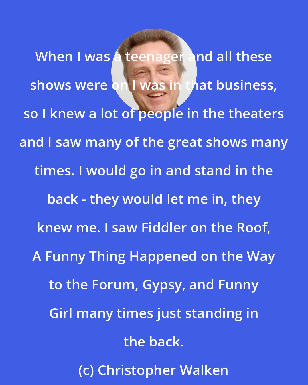 Christopher Walken: When I was a teenager and all these shows were on I was in that business, so I knew a lot of people in the theaters and I saw many of the great shows many times. I would go in and stand in the back - they would let me in, they knew me. I saw Fiddler on the Roof, A Funny Thing Happened on the Way to the Forum, Gypsy, and Funny Girl many times just standing in the back.