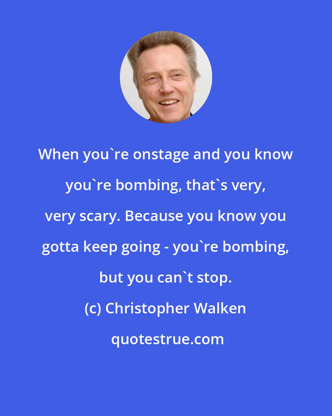 Christopher Walken: When you're onstage and you know you're bombing, that's very, very scary. Because you know you gotta keep going - you're bombing, but you can't stop.