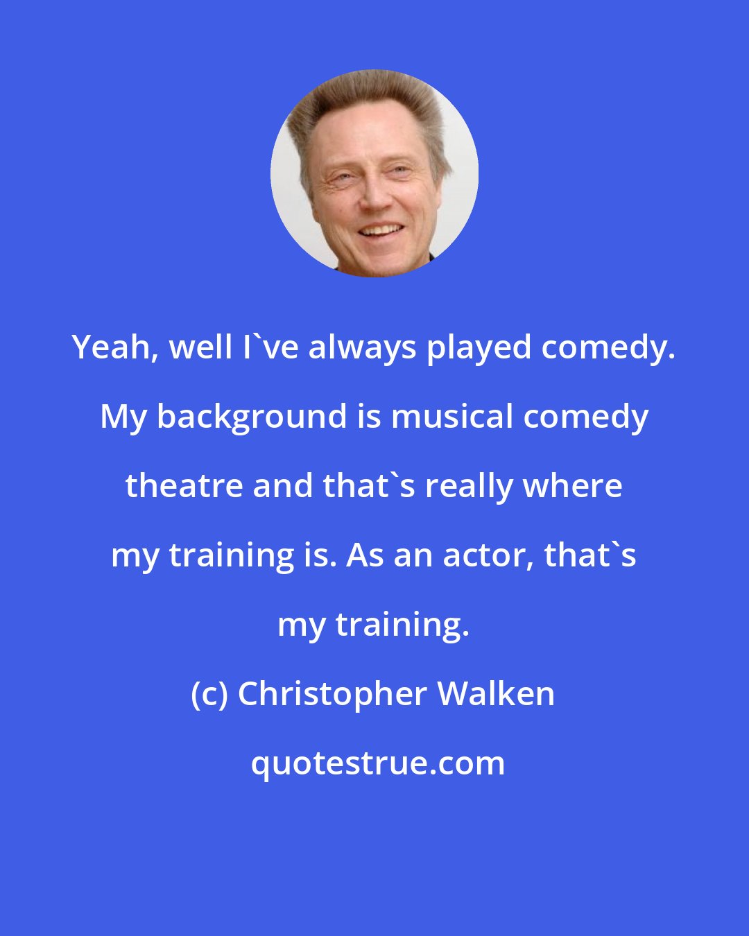 Christopher Walken: Yeah, well I've always played comedy. My background is musical comedy theatre and that's really where my training is. As an actor, that's my training.