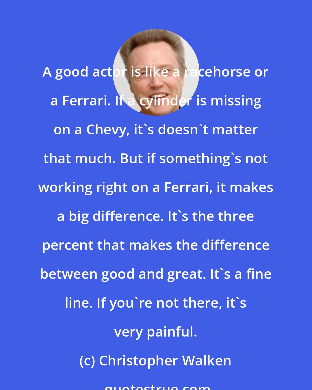 Christopher Walken: A good actor is like a racehorse or a Ferrari. If a cylinder is missing on a Chevy, it's doesn't matter that much. But if something's not working right on a Ferrari, it makes a big difference. It's the three percent that makes the difference between good and great. It's a fine line. If you're not there, it's very painful.