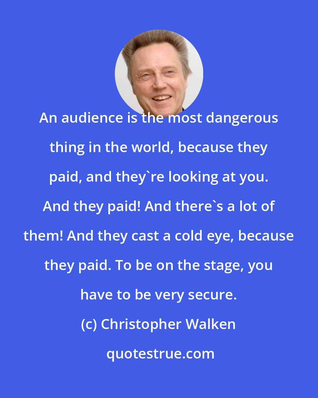 Christopher Walken: An audience is the most dangerous thing in the world, because they paid, and they're looking at you. And they paid! And there's a lot of them! And they cast a cold eye, because they paid. To be on the stage, you have to be very secure.