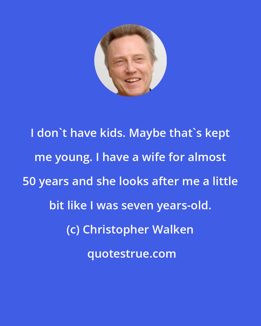 Christopher Walken: I don't have kids. Maybe that's kept me young. I have a wife for almost 50 years and she looks after me a little bit like I was seven years-old.