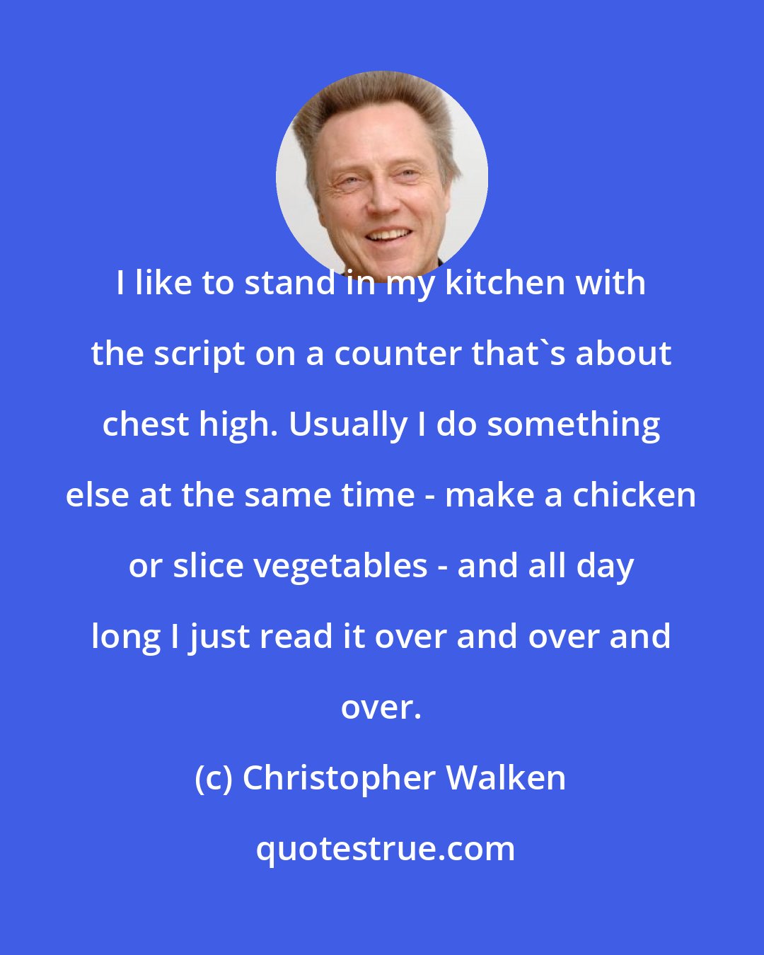 Christopher Walken: I like to stand in my kitchen with the script on a counter that's about chest high. Usually I do something else at the same time - make a chicken or slice vegetables - and all day long I just read it over and over and over.