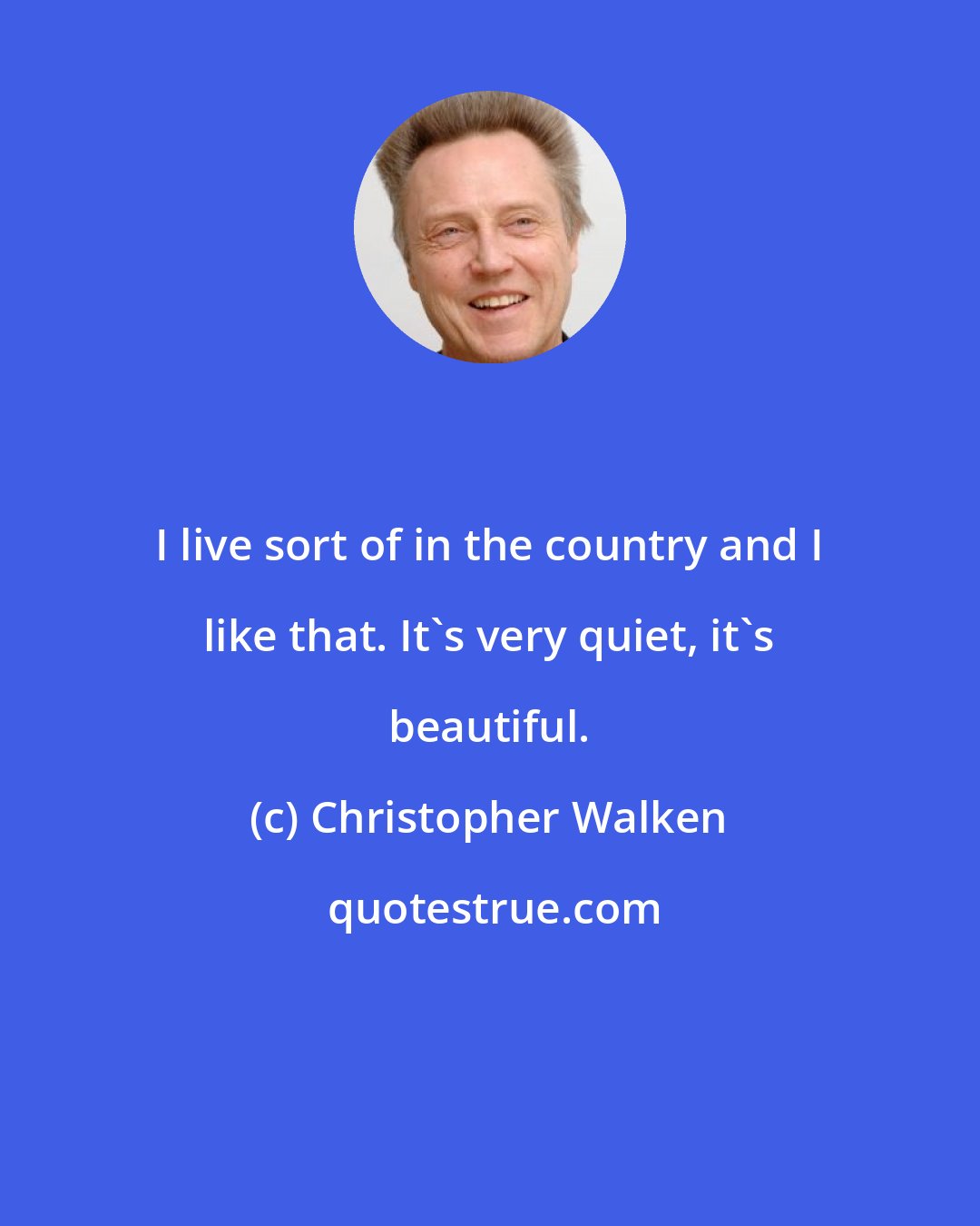 Christopher Walken: I live sort of in the country and I like that. It's very quiet, it's beautiful.