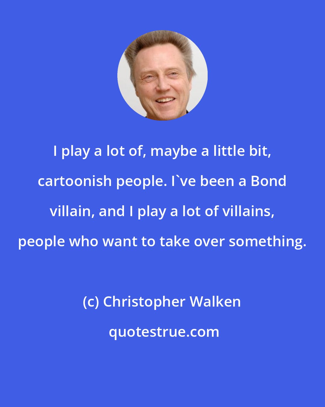 Christopher Walken: I play a lot of, maybe a little bit, cartoonish people. I've been a Bond villain, and I play a lot of villains, people who want to take over something.