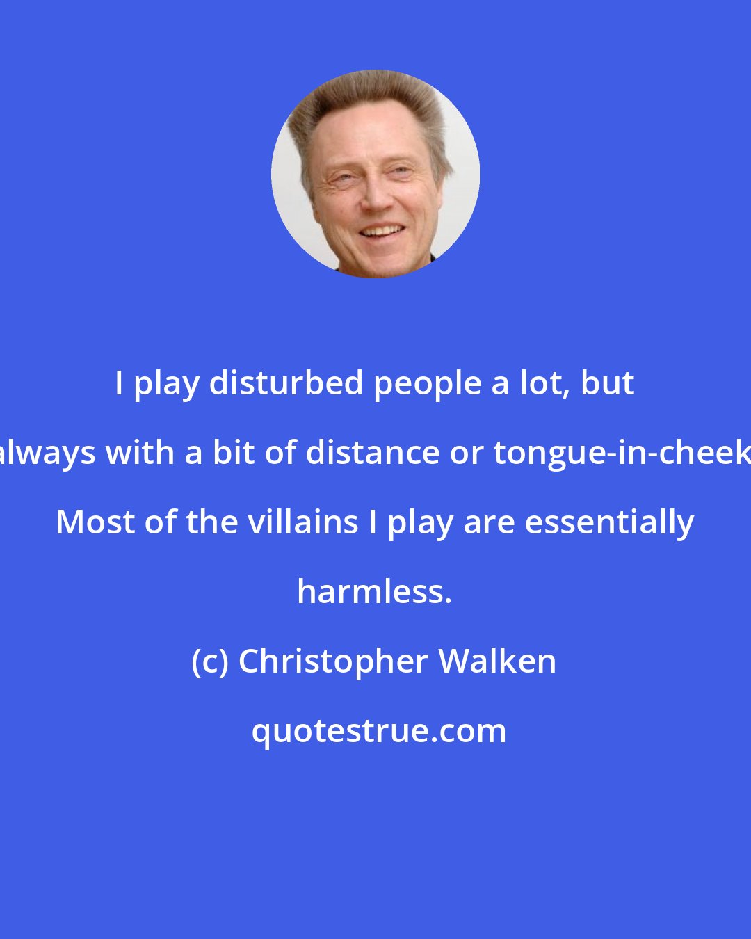 Christopher Walken: I play disturbed people a lot, but always with a bit of distance or tongue-in-cheek. Most of the villains I play are essentially harmless.