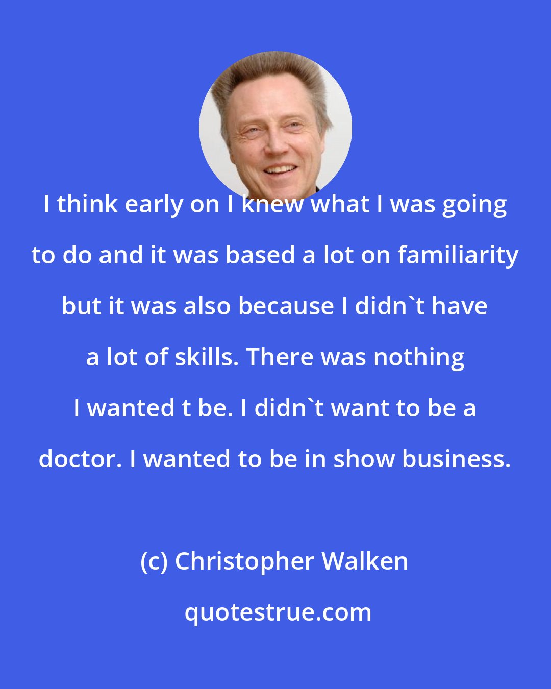 Christopher Walken: I think early on I knew what I was going to do and it was based a lot on familiarity but it was also because I didn't have a lot of skills. There was nothing I wanted t be. I didn't want to be a doctor. I wanted to be in show business.