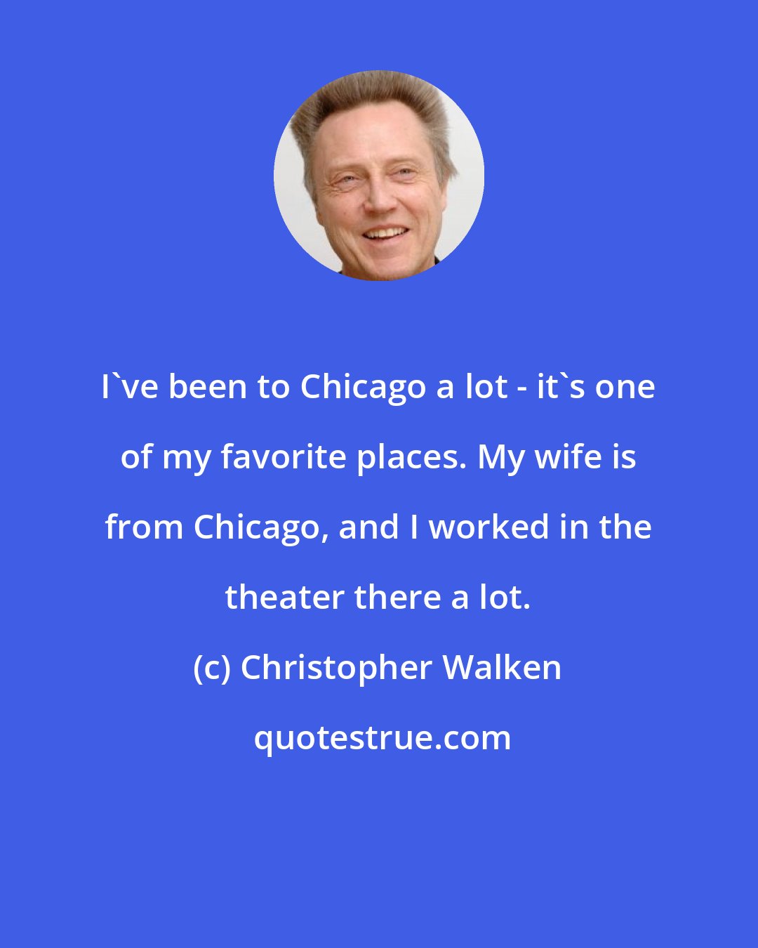 Christopher Walken: I've been to Chicago a lot - it's one of my favorite places. My wife is from Chicago, and I worked in the theater there a lot.