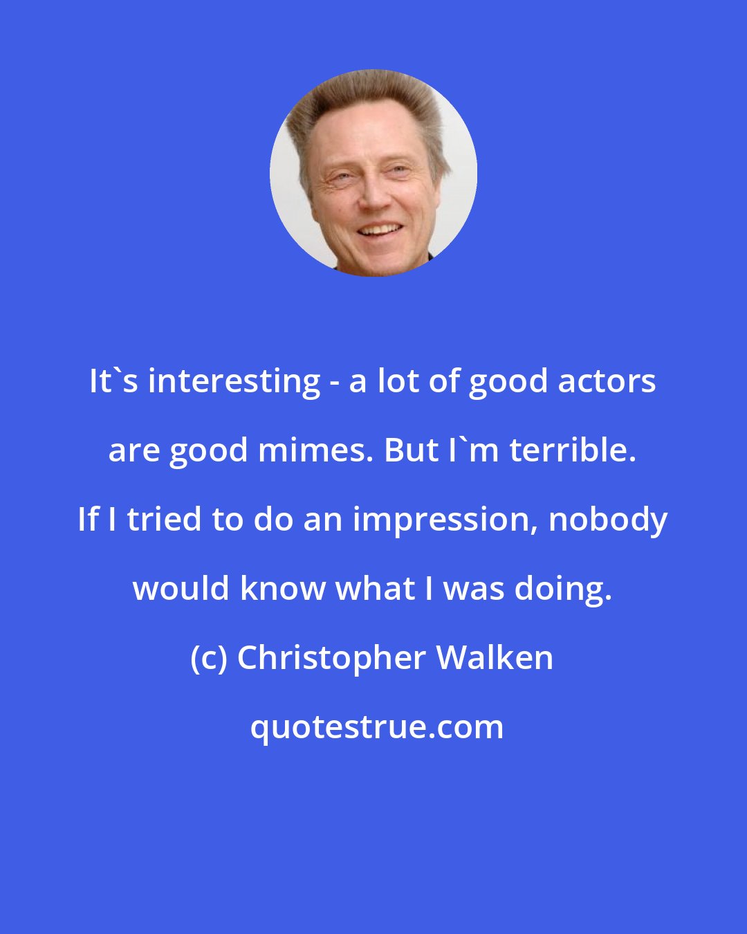 Christopher Walken: It's interesting - a lot of good actors are good mimes. But I'm terrible. If I tried to do an impression, nobody would know what I was doing.