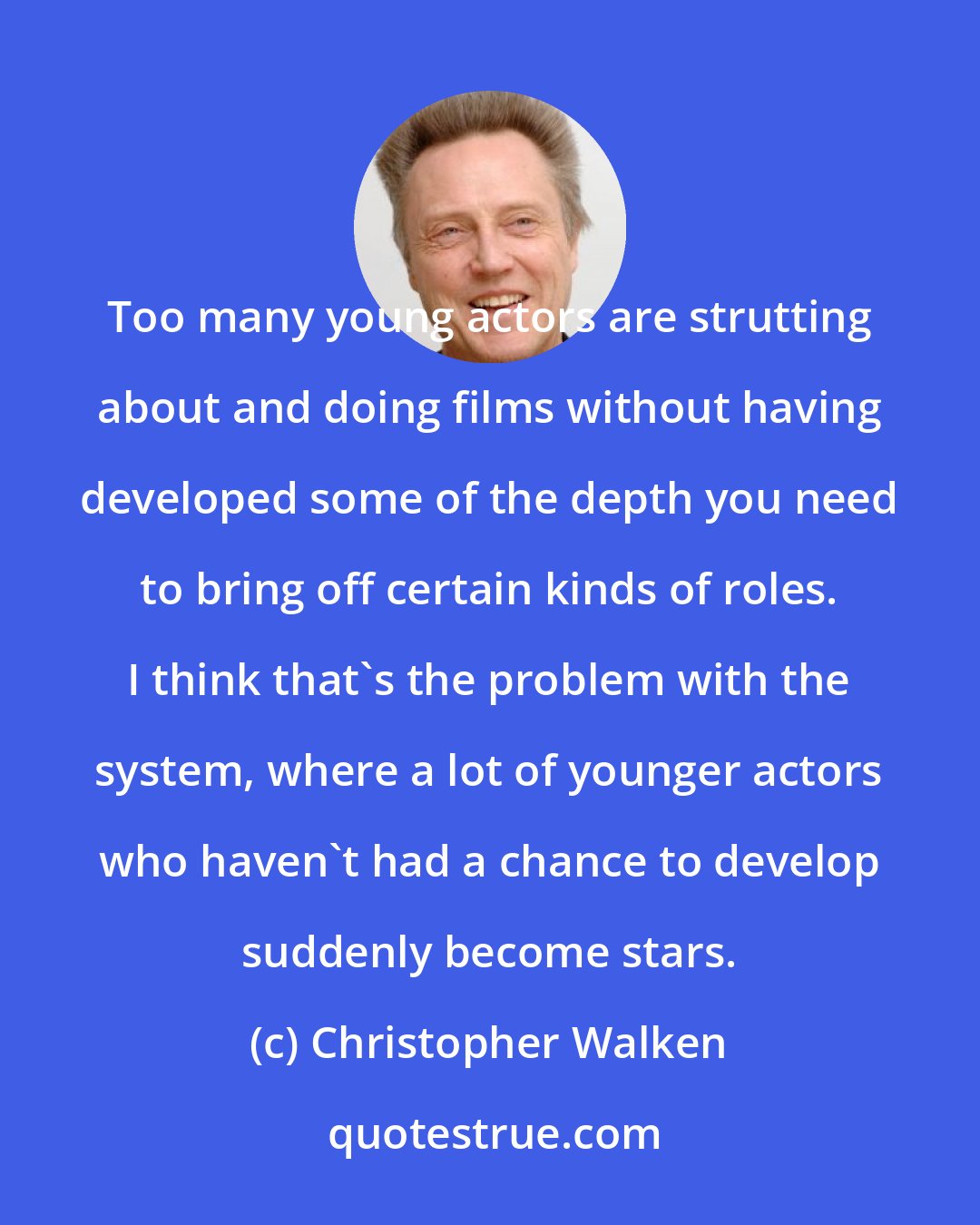 Christopher Walken: Too many young actors are strutting about and doing films without having developed some of the depth you need to bring off certain kinds of roles. I think that's the problem with the system, where a lot of younger actors who haven't had a chance to develop suddenly become stars.