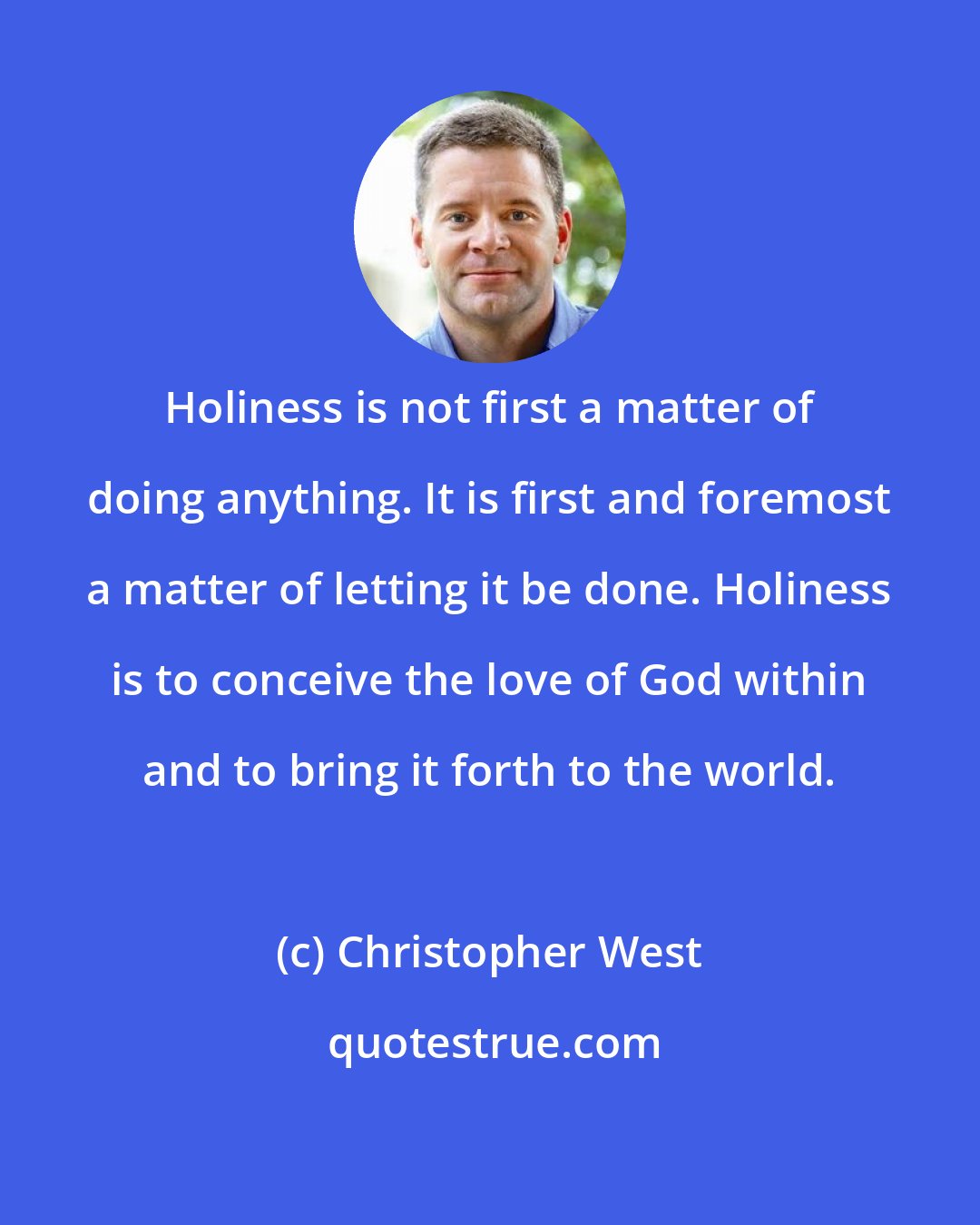 Christopher West: Holiness is not first a matter of doing anything. It is first and foremost a matter of letting it be done. Holiness is to conceive the love of God within and to bring it forth to the world.