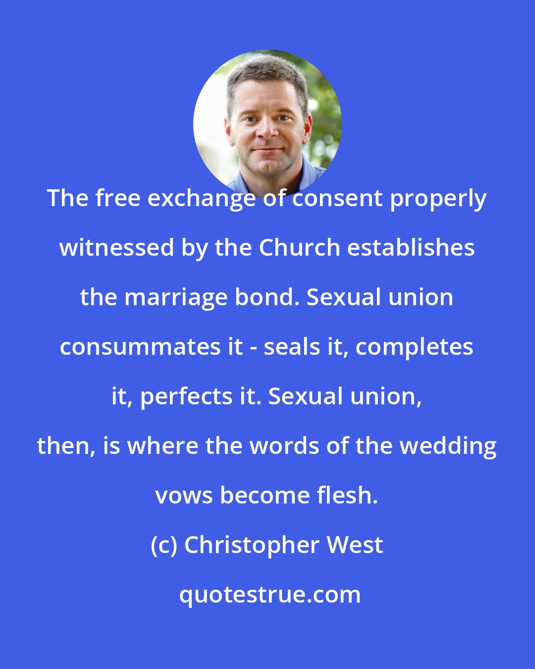 Christopher West: The free exchange of consent properly witnessed by the Church establishes the marriage bond. Sexual union consummates it - seals it, completes it, perfects it. Sexual union, then, is where the words of the wedding vows become flesh.