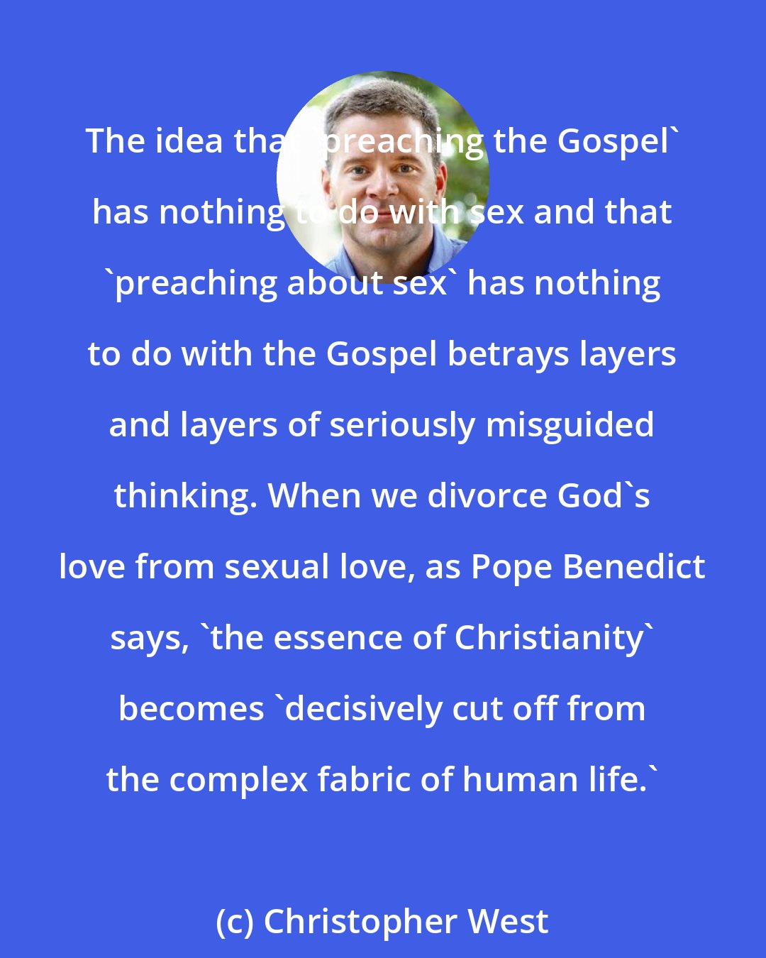 Christopher West: The idea that 'preaching the Gospel' has nothing to do with sex and that 'preaching about sex' has nothing to do with the Gospel betrays layers and layers of seriously misguided thinking. When we divorce God's love from sexual love, as Pope Benedict says, 'the essence of Christianity' becomes 'decisively cut off from the complex fabric of human life.'
