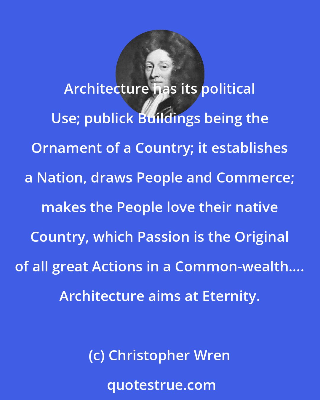 Christopher Wren: Architecture has its political Use; publick Buildings being the Ornament of a Country; it establishes a Nation, draws People and Commerce; makes the People love their native Country, which Passion is the Original of all great Actions in a Common-wealth.... Architecture aims at Eternity.