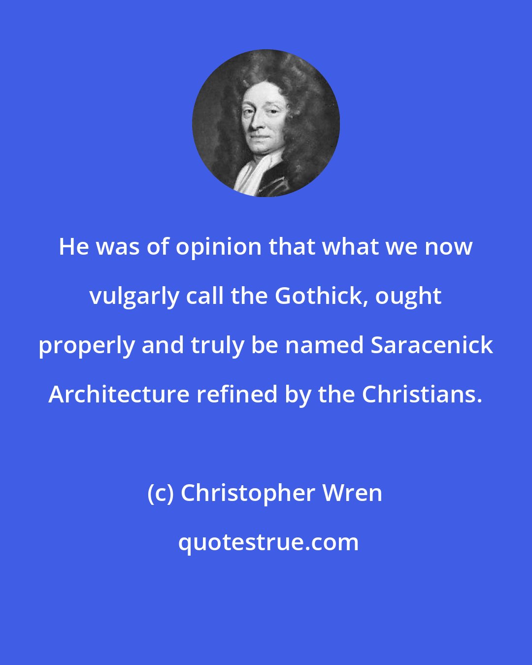 Christopher Wren: He was of opinion that what we now vulgarly call the Gothick, ought properly and truly be named Saracenick Architecture refined by the Christians.